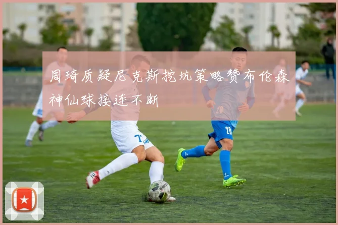 周琦质疑尼克斯挖坑策略赞布伦森神仙球接连不断