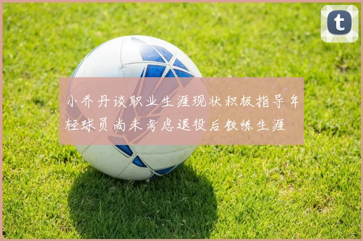 小乔丹谈职业生涯现状积极指导年轻球员尚未考虑退役后教练生涯