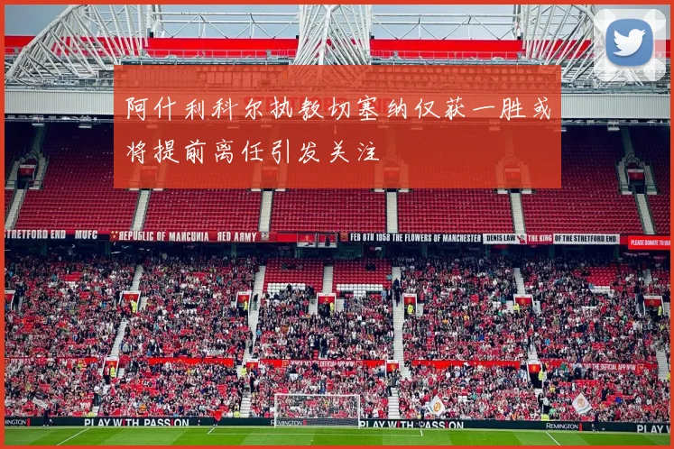 阿什利科尔执教切塞纳仅获一胜或将提前离任引发关注