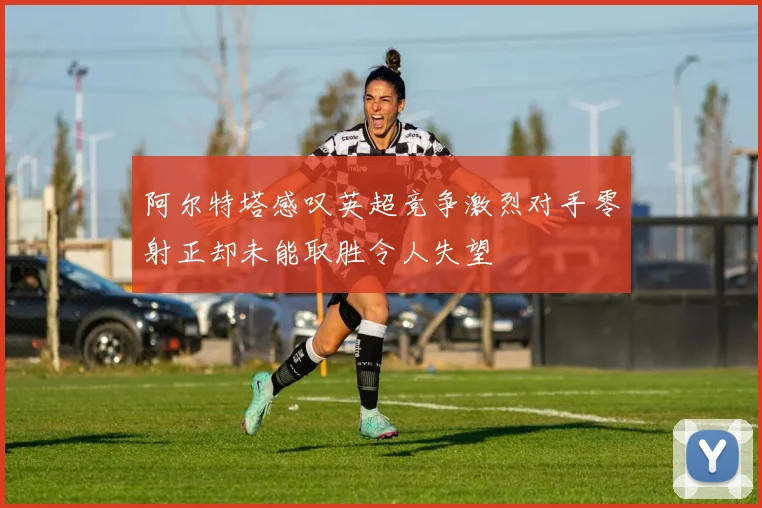 阿尔特塔感叹英超竞争激烈对手零射正却未能取胜令人失望