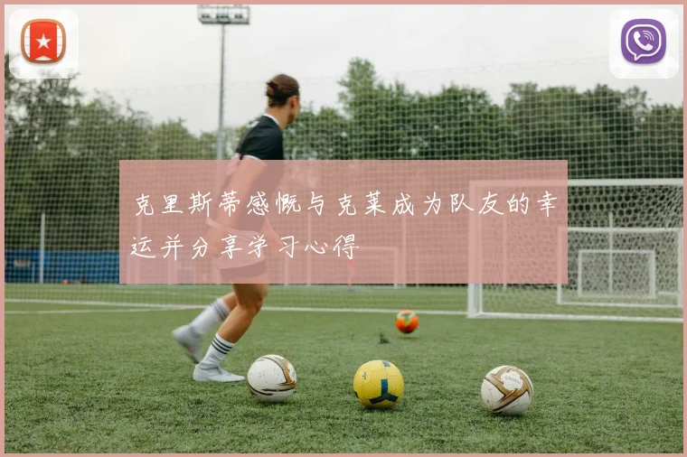 克里斯蒂感慨与克莱成为队友的幸运并分享学习心得