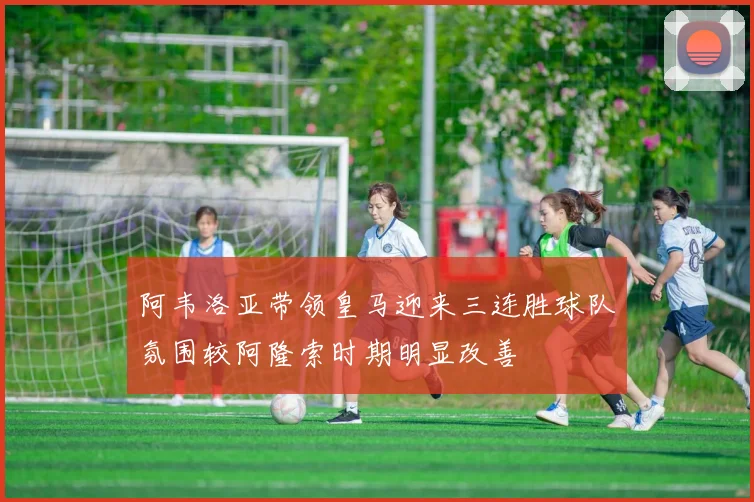阿韦洛亚带领皇马迎来三连胜球队氛围较阿隆索时期明显改善