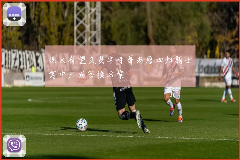热火有望交易字母哥老詹回归骑士需中产或签换方案