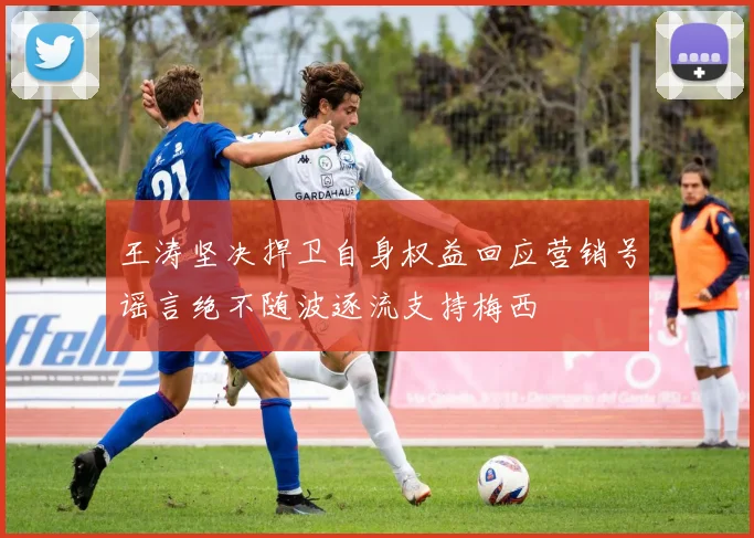 王涛坚决捍卫自身权益回应营销号谣言绝不随波逐流支持梅西