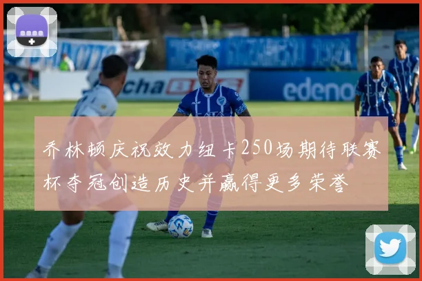 乔林顿庆祝效力纽卡250场期待联赛杯夺冠创造历史并赢得更多荣誉