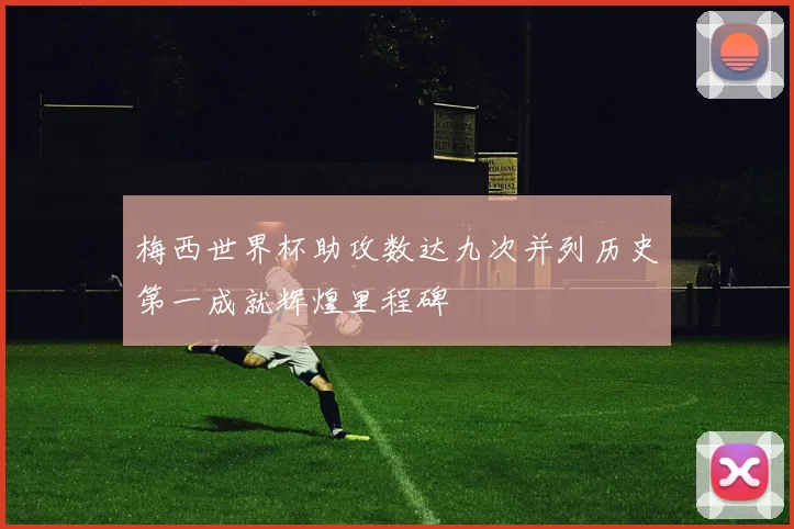 梅西世界杯助攻数达九次并列历史第一成就辉煌里程碑