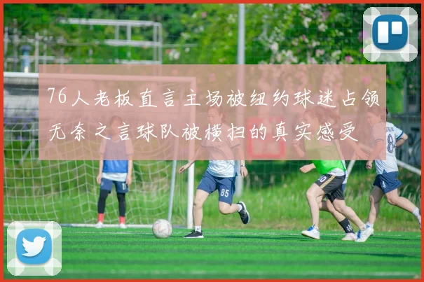 76人老板直言主场被纽约球迷占领无奈之言球队被横扫的真实感受